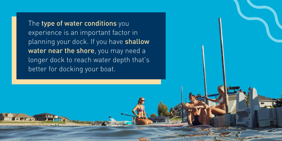 The type of water conditions you experience is an important factor in planning your dock. If you have shallow water near the shore, you may need a longer dock to reach water depth that's better for docking your boat.